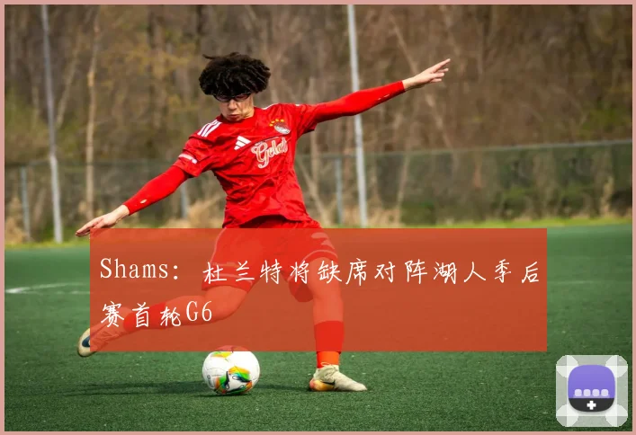 Shams：杜兰特将缺席对阵湖人季后赛首轮G6