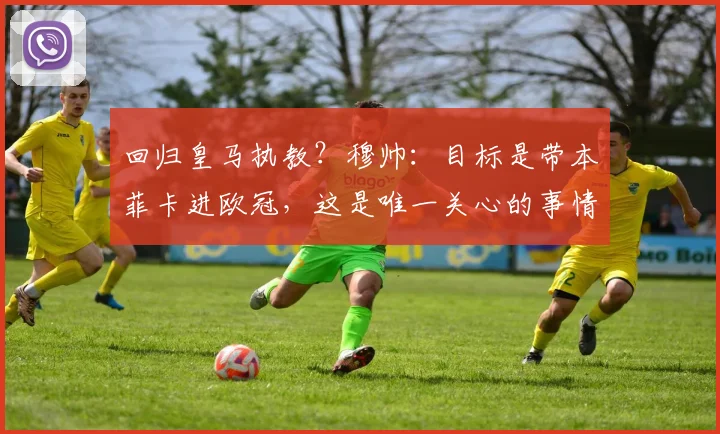 回归皇马执教？穆帅：目标是带本菲卡进欧冠，这是唯一关心的事情