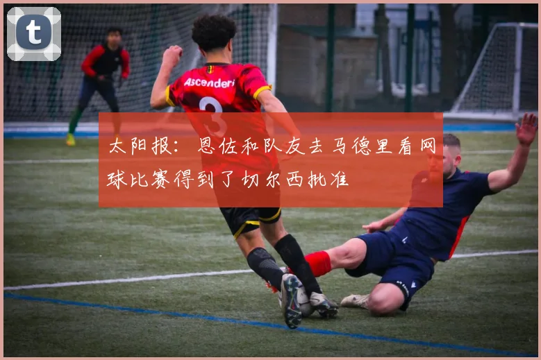 太阳报：恩佐和队友去马德里看网球比赛得到了切尔西批准