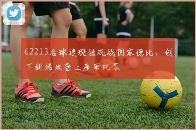 62213名球迷现场观战国家德比，创下新诺坎普上座率纪录